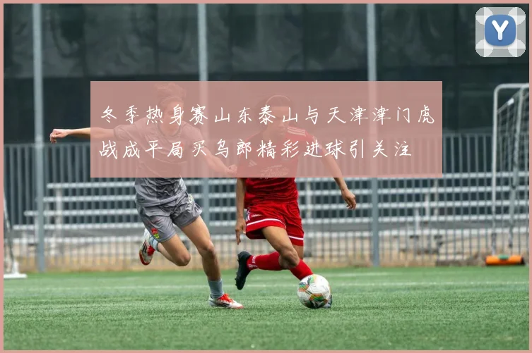 冬季热身赛山东泰山与天津津门虎战成平局买乌郎精彩进球引关注