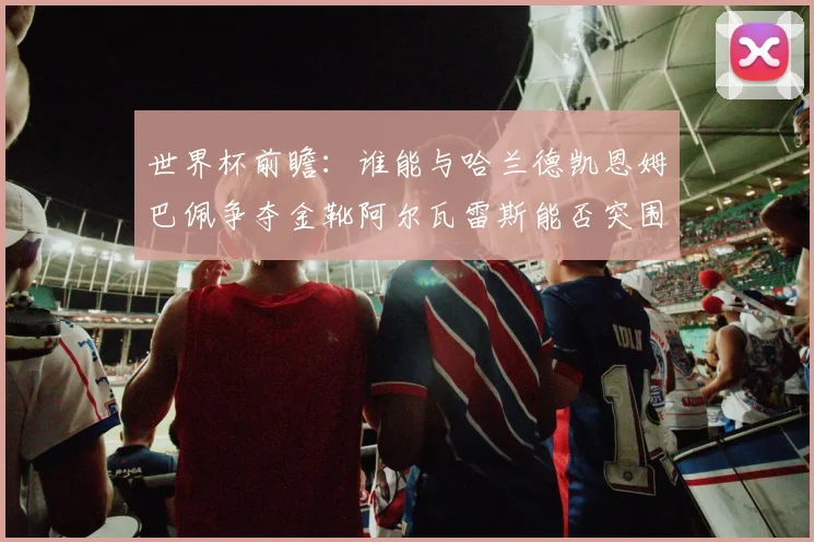 世界杯前瞻：谁能与哈兰德凯恩姆巴佩争夺金靴阿尔瓦雷斯能否突围