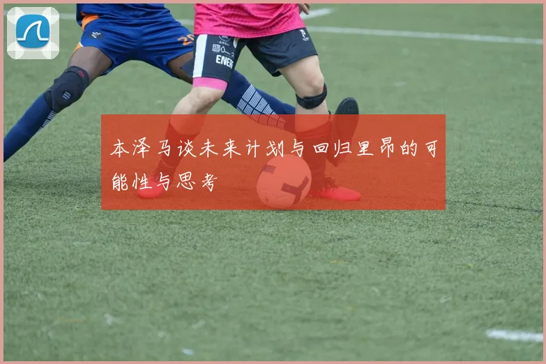 本泽马谈未来计划与回归里昂的可能性与思考