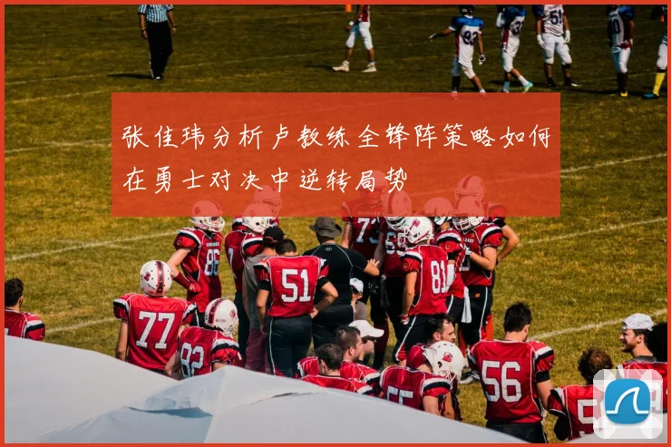 张佳玮分析卢教练全锋阵策略如何在勇士对决中逆转局势