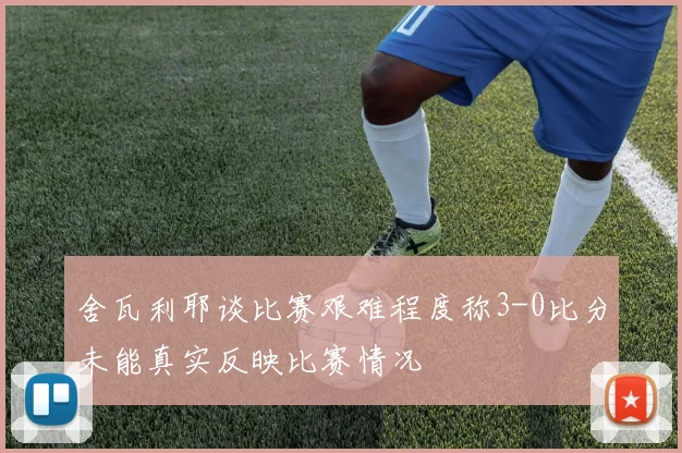 舍瓦利耶谈比赛艰难程度称3-0比分未能真实反映比赛情况