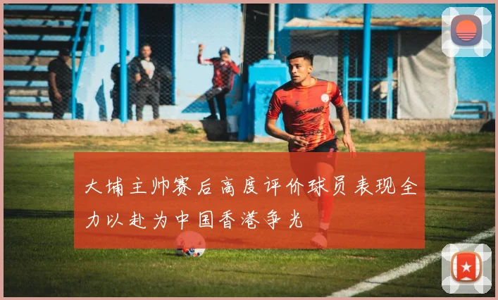 大埔主帅赛后高度评价球员表现全力以赴为中国香港争光