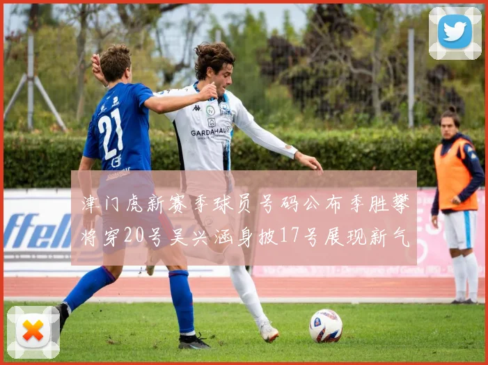 津门虎新赛季球员号码公布季胜攀将穿20号吴兴涵身披17号展现新气象