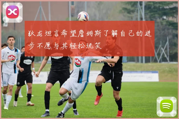 狄龙坦言希望詹姆斯了解自己的进步不愿与其轻松玩笑