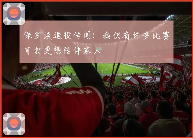 保罗谈退役传闻:我仍有许多比赛可打更想陪伴家人