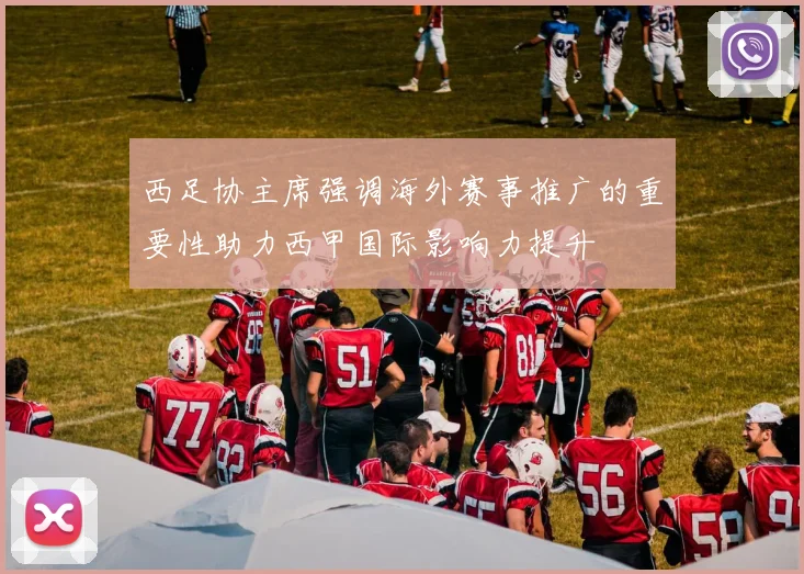 西足协主席强调海外赛事推广的重要性助力西甲国际影响力提升