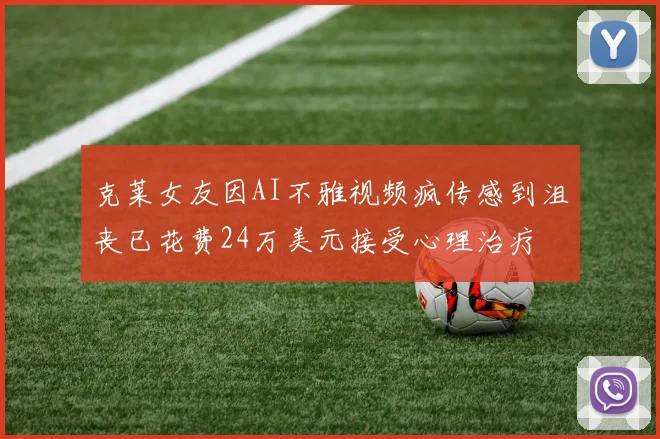 克莱女友因AI不雅视频疯传感到沮丧已花费24万美元接受心理治疗