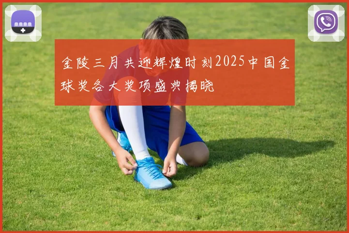 金陵三月共迎辉煌时刻2025中国金球奖各大奖项盛典揭晓