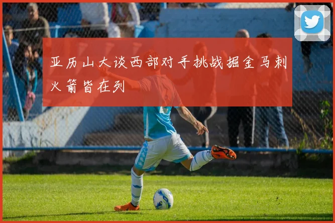 亚历山大谈西部对手挑战掘金马刺火箭皆在列