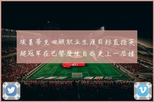 埃基蒂克回顾职业生涯目标直指英超冠军在巴黎磨练自我更上一层楼