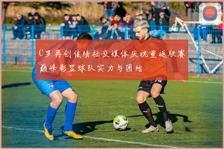 C罗再创佳绩社交媒体庆祝重返联赛巅峰彰显球队实力与团结