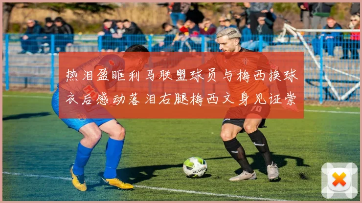 热泪盈眶利马联盟球员与梅西换球衣后感动落泪右腿梅西文身见证崇拜之情