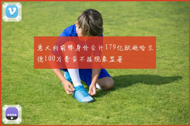 意大利前锋身价合计179亿欧逊哈兰德100万青黄不接现象显著