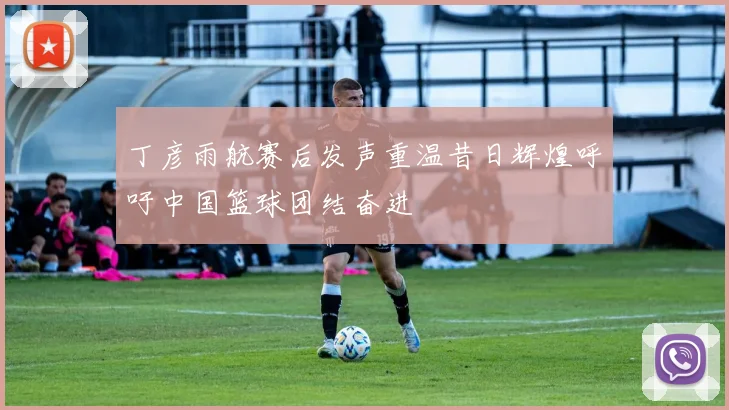 丁彦雨航赛后发声重温昔日辉煌呼吁中国篮球团结奋进