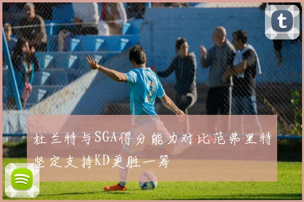 杜兰特与SGA得分能力对比范弗里特坚定支持KD更胜一筹