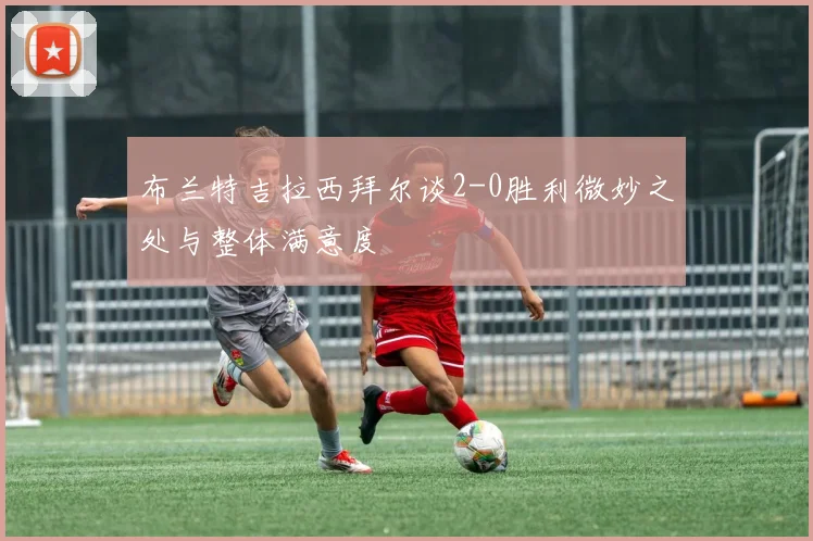 布兰特吉拉西拜尔谈2-0胜利微妙之处与整体满意度