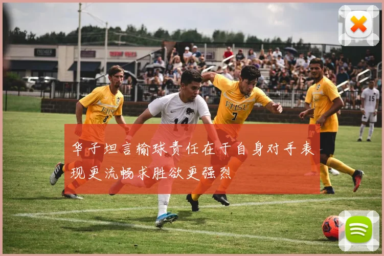 华子坦言输球责任在于自身对手表现更流畅求胜欲更强烈
