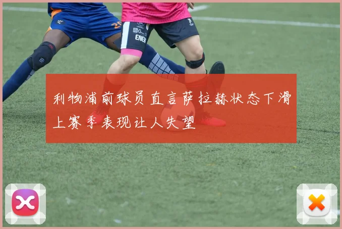 利物浦前球员直言萨拉赫状态下滑上赛季表现让人失望