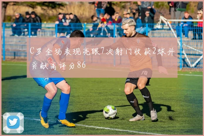 C罗全场表现亮眼7次射门收获2球并贡献高评分86