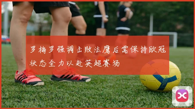 罗梅罗强调击败法鹰后需保持欧冠状态全力以赴英超赛场