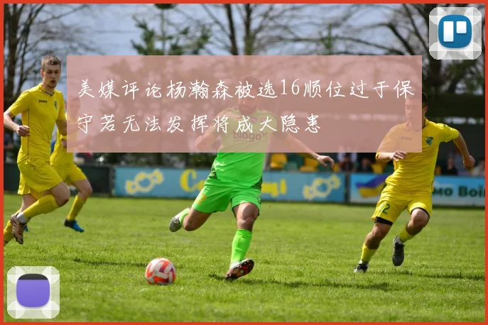 美媒评论杨瀚森被选16顺位过于保守若无法发挥将成大隐患