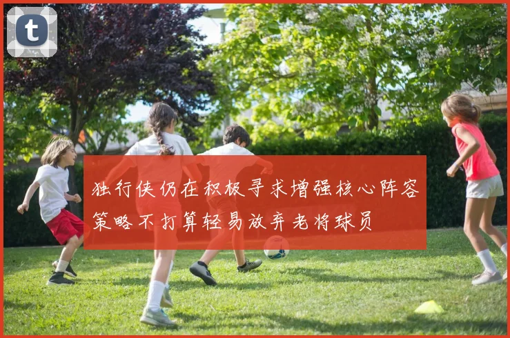 独行侠仍在积极寻求增强核心阵容策略不打算轻易放弃老将球员